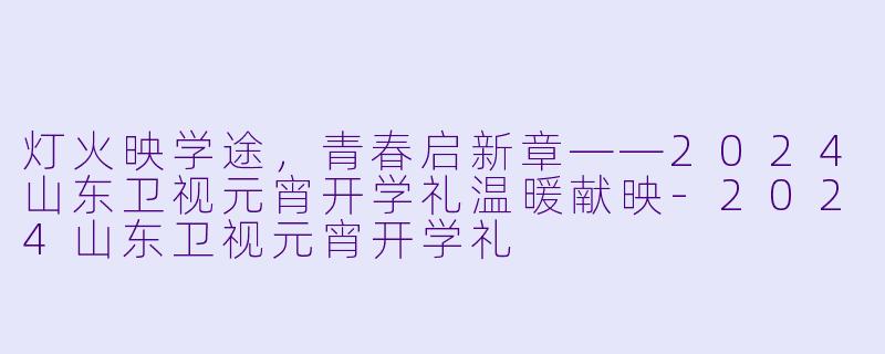 灯火映学途，青春启新章——2024山东卫视元宵开学礼温暖献映-2024山东卫视元宵开学礼