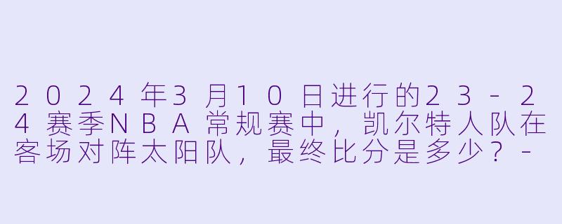 2024年3月10日进行的23-24赛季NBA常规赛中，凯尔特人队在客场对阵太阳队，最终比分是多少？-3月10日 23-24赛季NBA常规赛 凯尔特人 VS 太阳