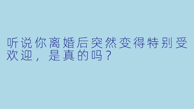 听说你离婚后突然变得特别受欢迎，是真的吗？
