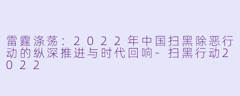 雷霆涤荡：2022年中国扫黑除恶行动的纵深推进与时代回响-扫黑行动2022