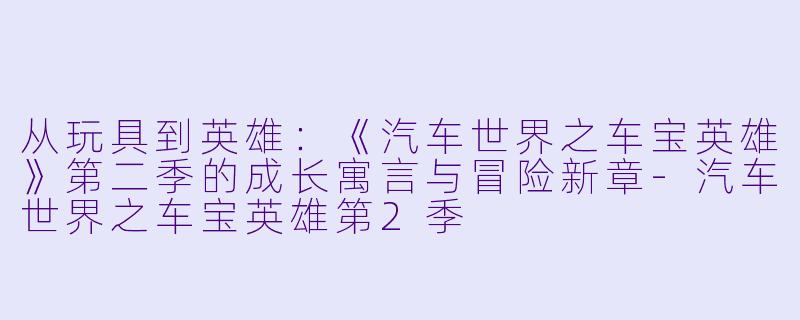 从玩具到英雄：《汽车世界之车宝英雄》第二季的成长寓言与冒险新章-汽车世界之车宝英雄第2季