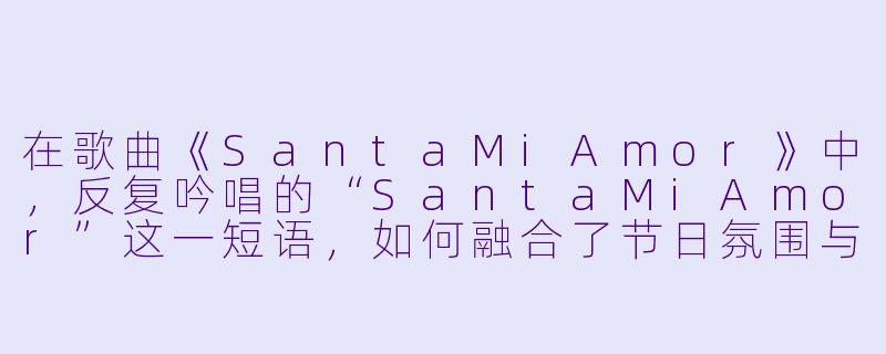 在歌曲《SantaMiAmor》中，反复吟唱的“SantaMiAmor”这一短语，如何融合了节日氛围与深情告白，从而营造出独特的浪漫意境？-Santa Mi Amor
