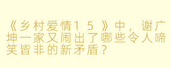 《乡村爱情15》中，谢广坤一家又闹出了哪些令人啼笑皆非的新矛盾？