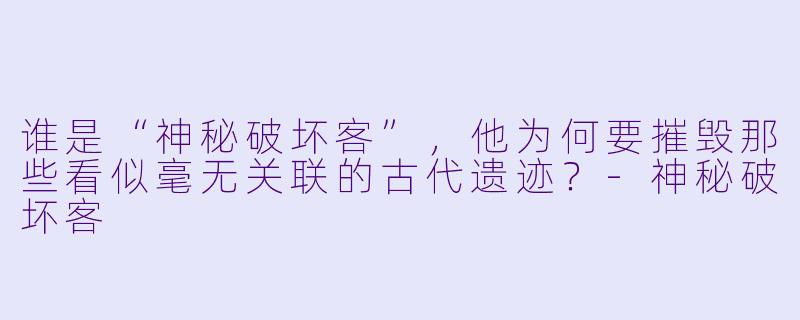 谁是“神秘破坏客”，他为何要摧毁那些看似毫无关联的古代遗迹？-神秘破坏客
