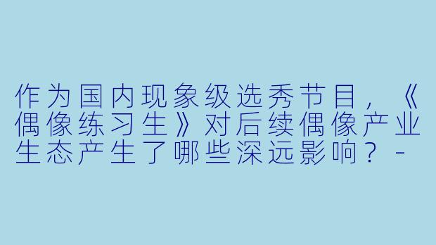 作为国内现象级选秀节目，《偶像练习生》对后续偶像产业生态产生了哪些深远影响？-偶像练习生