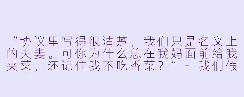 “协议里写得很清楚，我们只是名义上的夫妻。可你为什么总在我妈面前给我夹菜，还记住我不吃香菜？”-我们假结婚吧