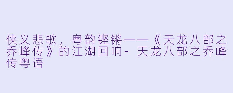 侠义悲歌,粤韵铿锵——《天龙八部之乔峰传》的江湖回响-天龙八部之乔峰传粤语