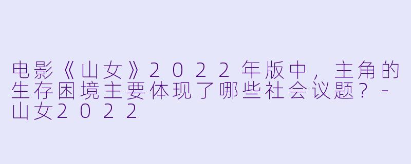 电影《山女》2022年版中，主角的生存困境主要体现了哪些社会议题？-山女2022