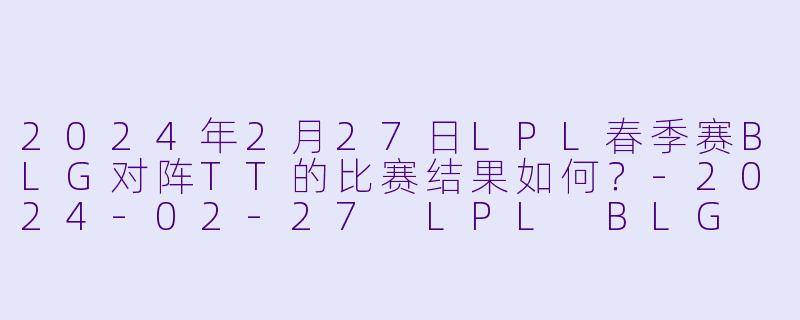 2024年2月27日LPL春季赛BLG对阵TT的比赛结果如何？-2024-02-27 LPL BLG VS TT