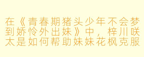 在《青春期猪头少年不会梦到娇怜外出妹》中，梓川咲太是如何帮助妹妹花枫克服“青春期综合征”的，这体现了他们之间怎样的关系？