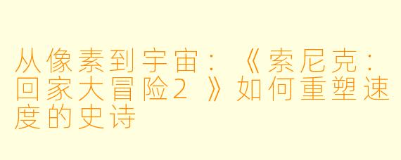 从像素到宇宙：《索尼克：回家大冒险2》如何重塑速度的史诗