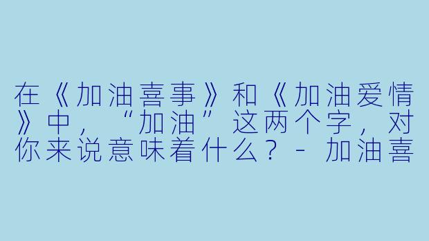 在《加油喜事》和《加油爱情》中，“加油”这两个字，对你来说意味着什么？-加油喜事 加油爱情