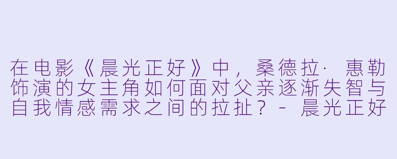 在电影《晨光正好》中，桑德拉·惠勒饰演的女主角如何面对父亲逐渐失智与自我情感需求之间的拉扯？-晨光正好