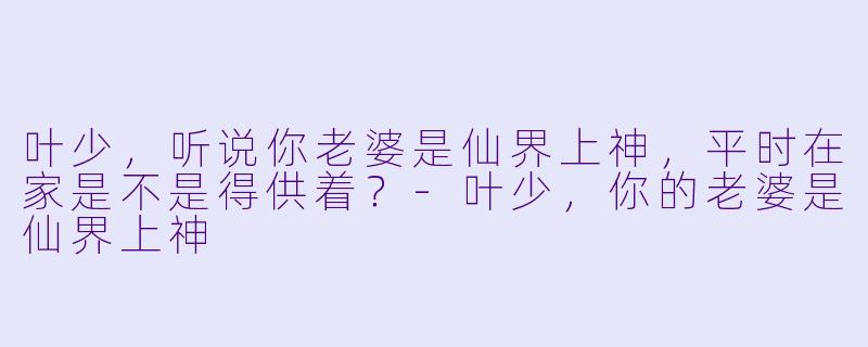 叶少，听说你老婆是仙界上神，平时在家是不是得供着？-叶少，你的老婆是仙界上神