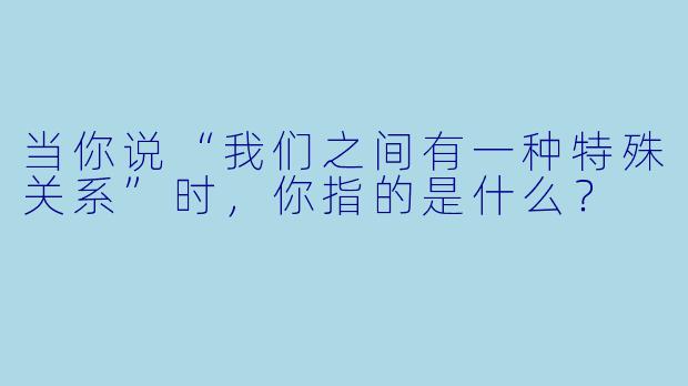 当你说“我们之间有一种特殊关系”时，你指的是什么？