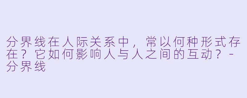分界线在人际关系中，常以何种形式存在？它如何影响人与人之间的互动？-分界线