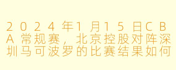 2024年1月15日CBA常规赛，北京控股对阵深圳马可波罗的比赛结果如何？