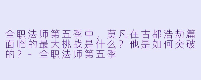 全职法师第五季中,莫凡在古都浩劫篇面临的最大挑战是什么?他是如何突破的?-全职法师第五季
