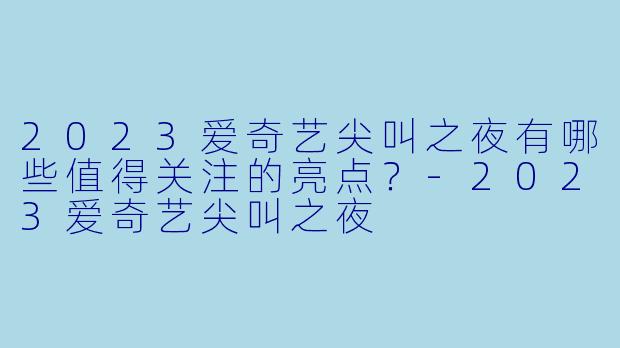 2023爱奇艺尖叫之夜有哪些值得关注的亮点？-2023爱奇艺尖叫之夜