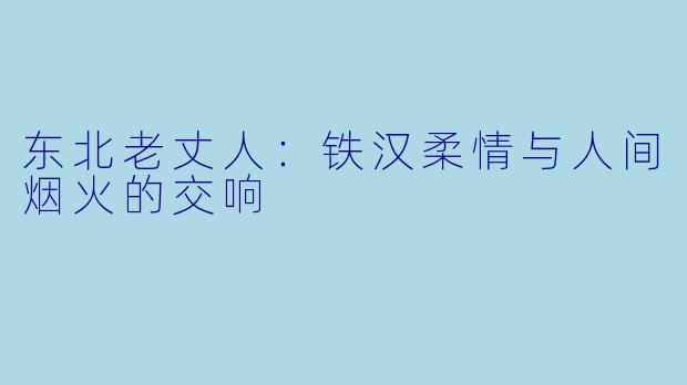 东北老丈人：铁汉柔情与人间烟火的交响