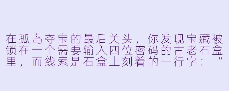 在孤岛夺宝的最后关头，你发现宝藏被锁在一个需要输入四位密码的古老石盒里，而线索是石盒上刻着的一行字：“我立于开端，却藏于尽头；我生于光明，却隐于暗影；我是一，也是万。”请问密码是什么？-孤岛夺宝