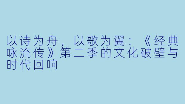 以诗为舟,以歌为翼:《经典咏流传》第二季的文化破壁与时代回响