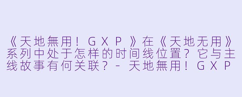 《天地無用!GXP》在《天地无用》系列中处于怎样的时间线位置?它与主线故事有何关联?-天地無用!GXP