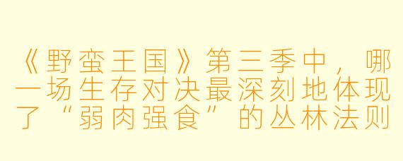 《野蛮王国》第三季中，哪一场生存对决最深刻地体现了“弱肉强食”的丛林法则？