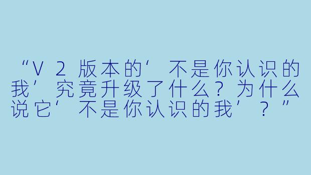 “V2版本的‘不是你认识的我’究竟升级了什么？为什么说它‘不是你认识的我’？”