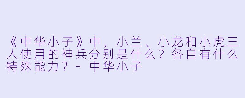 《中华小子》中，小兰、小龙和小虎三人使用的神兵分别是什么？各自有什么特殊能力？-中华小子