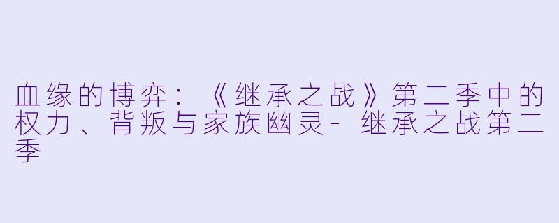血缘的博弈：《继承之战》第二季中的权力、背叛与家族幽灵-继承之战第二季