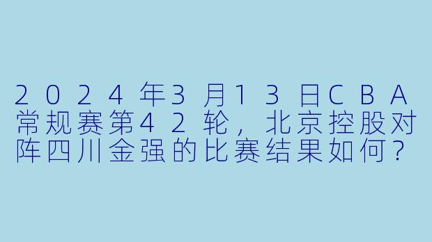 2024年3月13日CBA常规赛第42轮，北京控股对阵四川金强的比赛结果如何？