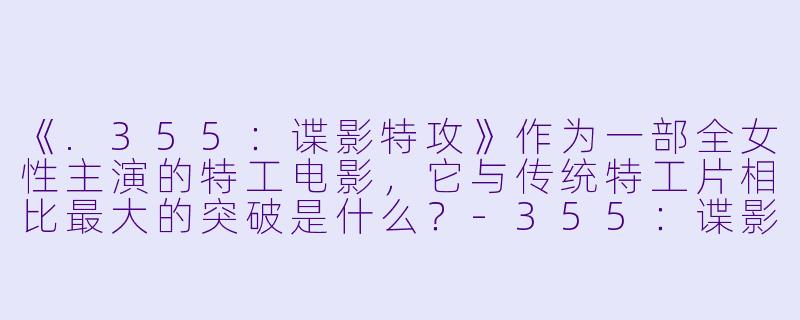《.355:谍影特攻》作为一部全女性主演的特工电影,它与传统特工片相比最大的突破是什么?-355:谍影特攻