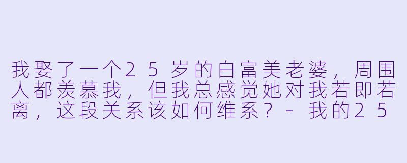 我娶了一个25岁的白富美老婆，周围人都羡慕我，但我总感觉她对我若即若离，这段关系该如何维系？-我的25岁白富美老婆