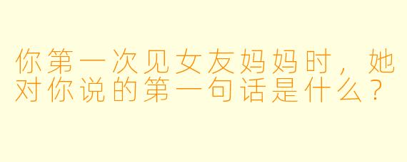 你第一次见女友妈妈时，她对你说的第一句话是什么？