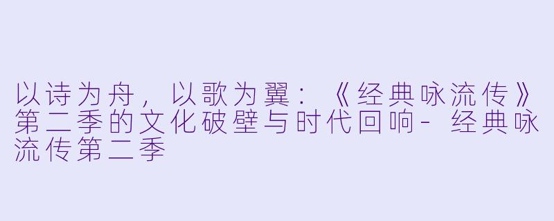 以诗为舟,以歌为翼:《经典咏流传》第二季的文化破壁与时代回响-经典咏流传第二季