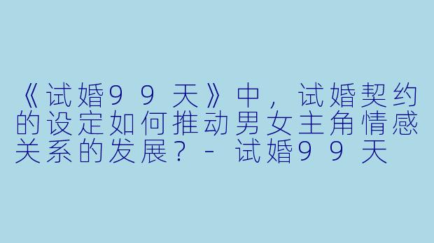 《试婚99天》中，试婚契约的设定如何推动男女主角情感关系的发展？-试婚99天