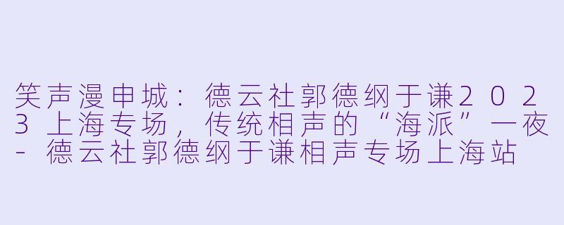 笑声漫申城：德云社郭德纲于谦2023上海专场，传统相声的“海派”一夜