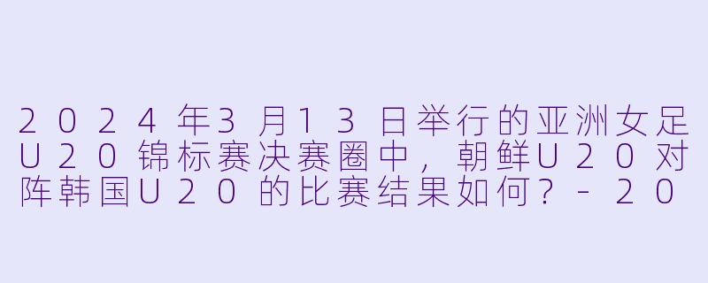 2024年3月13日举行的亚洲女足U20锦标赛决赛圈中，朝鲜U20对阵韩国U20的比赛结果如何？-2024年3月13日 亚女U20决赛圈 朝鲜U20vs韩国U20
