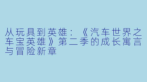 从玩具到英雄：《汽车世界之车宝英雄》第二季的成长寓言与冒险新章