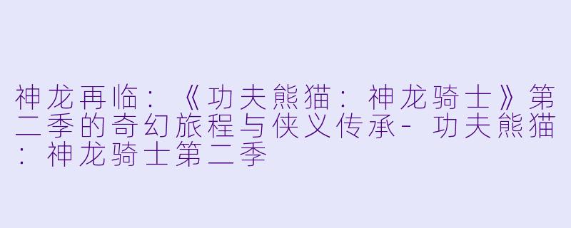 神龙再临:《功夫熊猫:神龙骑士》第二季的奇幻旅程与侠义传承-功夫熊猫:神龙骑士第二季