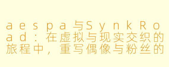 aespa与SynkRoad：在虚拟与现实交织的旅程中，重写偶像与粉丝的连接法则