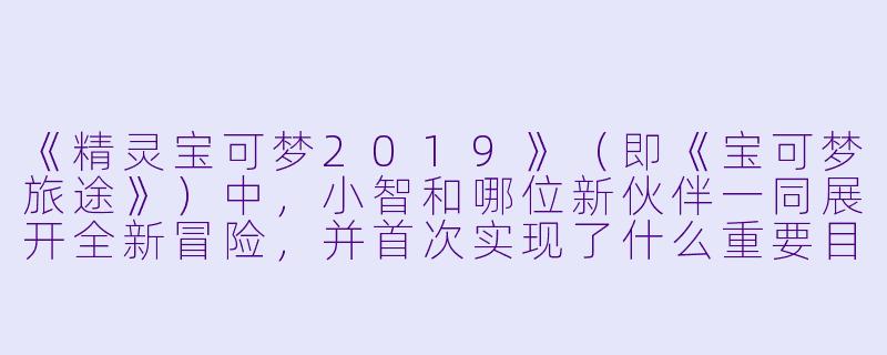 《精灵宝可梦2019》（即《宝可梦旅途》）中，小智和哪位新伙伴一同展开全新冒险，并首次实现了什么重要目标？-精灵宝可梦2019