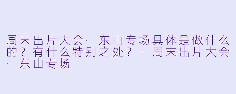 周末出片大会·东山专场具体是做什么的？有什么特别之处？-周末出片大会·东山专场