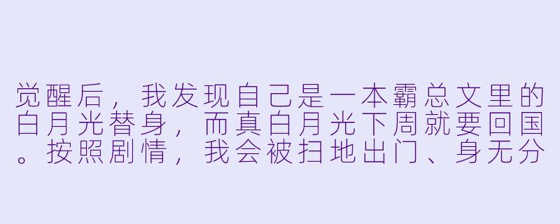 觉醒后，我发现自己是一本霸总文里的白月光替身，而真白月光下周就要回国。按照剧情，我会被扫地出门、身无分文，最后惨死街头。现在，我该怎么做才能活下去？-觉醒后，我成了霸总白月光