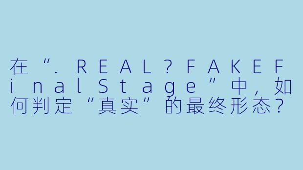 在“.REAL?FAKEFinalStage”中，如何判定“真实”的最终形态？