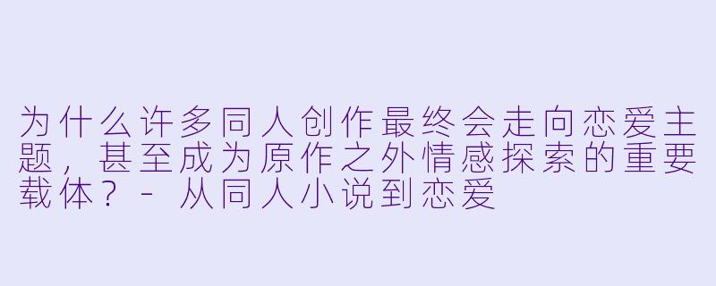 为什么许多同人创作最终会走向恋爱主题，甚至成为原作之外情感探索的重要载体？-从同人小说到恋爱