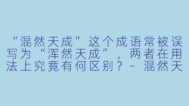 “混然天成”这个成语常被误写为“浑然天成”，两者在用法上究竟有何区别？-混然天成
