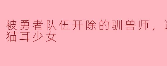 被勇者队伍开除的驯兽师，邂逅最强种猫耳少女