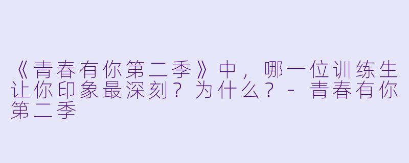 《青春有你第二季》中，哪一位训练生让你印象最深刻？为什么？-青春有你第二季